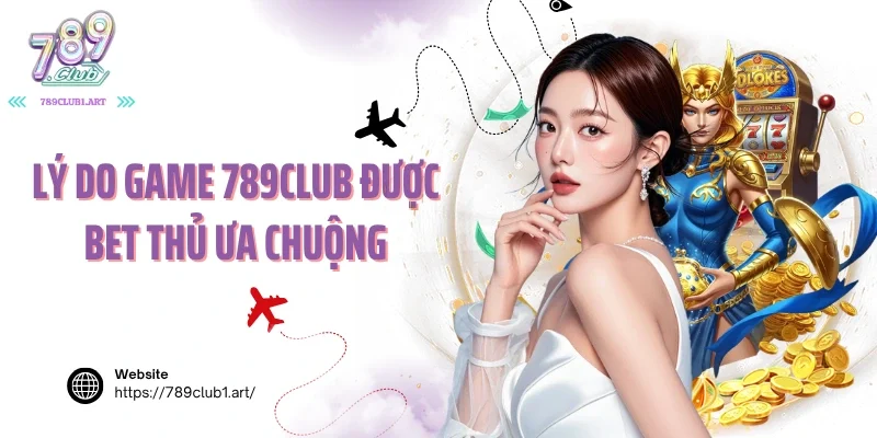 Lý do game 789club được bet thủ ưa chuộng